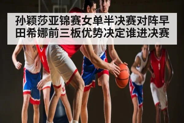 孙颖莎亚锦赛女单半决赛对阵早田希娜前三板优势决定谁进决赛