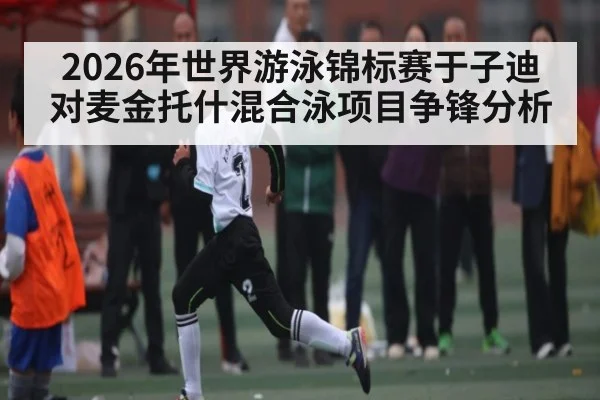 2026年世界游泳锦标赛于子迪对麦金托什混合泳项目争锋分析