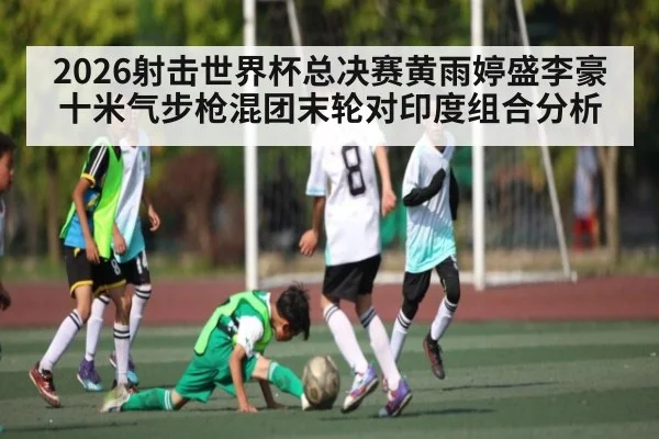 2026射击世界杯总决赛黄雨婷盛李豪十米气步枪混团末轮对印度组合分析